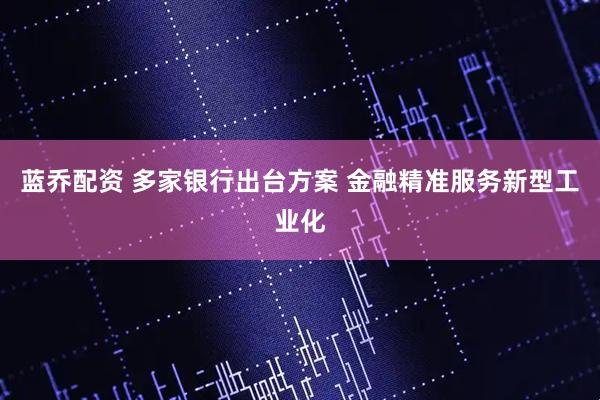 蓝乔配资 多家银行出台方案 金融精准服务新型工业化