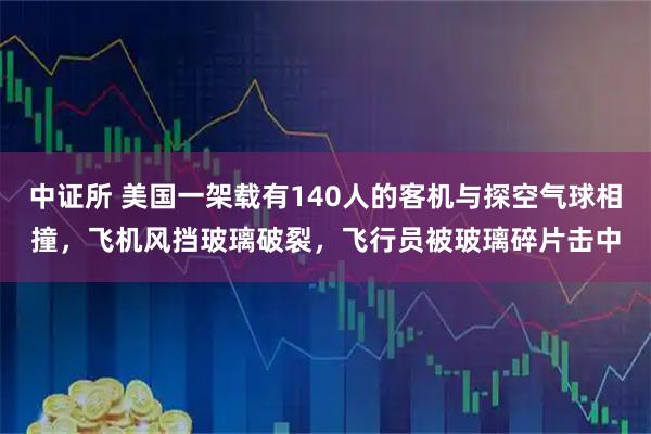中证所 美国一架载有140人的客机与探空气球相撞，飞机风挡玻璃破裂，飞行员被玻璃碎片击中