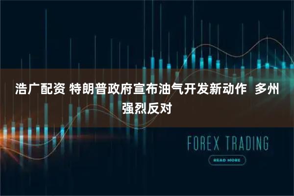 浩广配资 特朗普政府宣布油气开发新动作  多州强烈反对