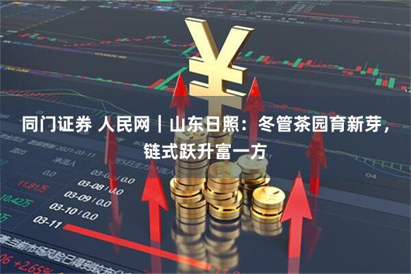 同门证券 人民网｜山东日照：冬管茶园育新芽，链式跃升富一方