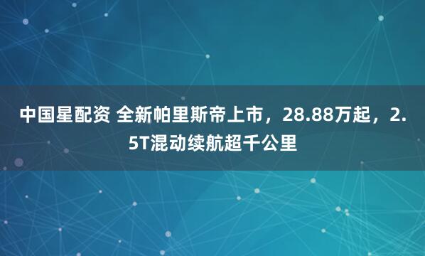 中国星配资 全新帕里斯帝上市,28.88万起,2.5T混动续航超千公里