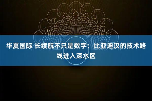 华夏国际 长续航不只是数字：比亚迪汉的技术路线进入深水区