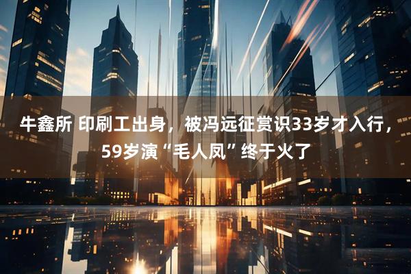牛鑫所 印刷工出身，被冯远征赏识33岁才入行，59岁演“毛人凤”终于火了