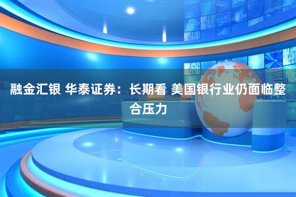 融金汇银 华泰证券:长期看 美国银行业仍面临整合压力