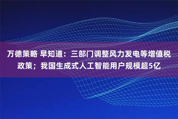 万德策略 早知道:三部门调整风力发电等增值税政策;我国生成式人工智能用户规模超5亿