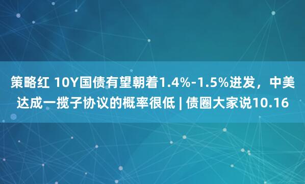 策略红 10Y国债有望朝着1.4%-1.5%进发，中美达成一揽子协议的概率很低 | 债圈大家说10.16