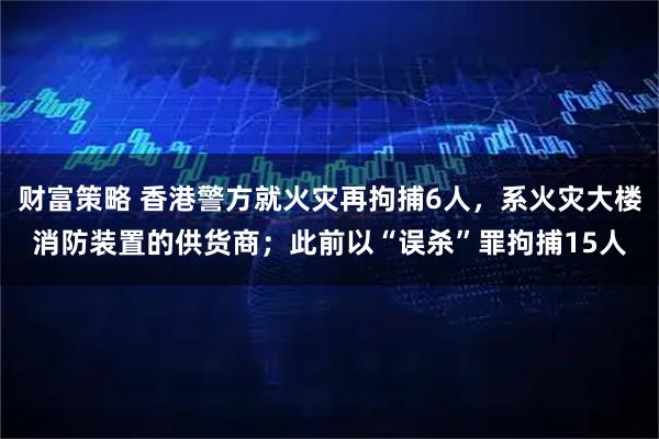 财富策略 香港警方就火灾再拘捕6人，系火灾大楼消防装置的供货商；此前以“误杀”罪拘捕15人