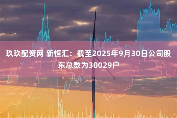 玖玖配资网 新恒汇：截至2025年9月30日公司股东总数为30029户