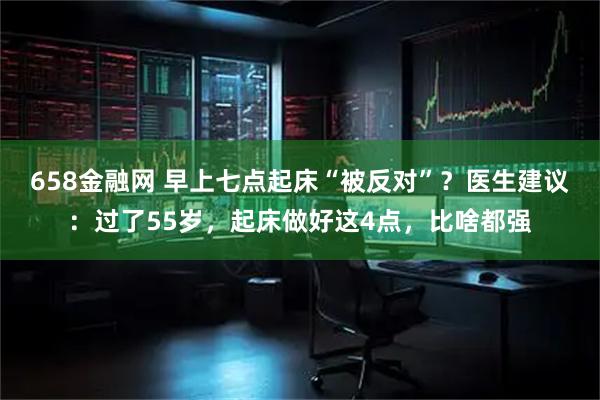 658金融网 早上七点起床“被反对”？医生建议：过了55岁，起床做好这4点，比啥都强