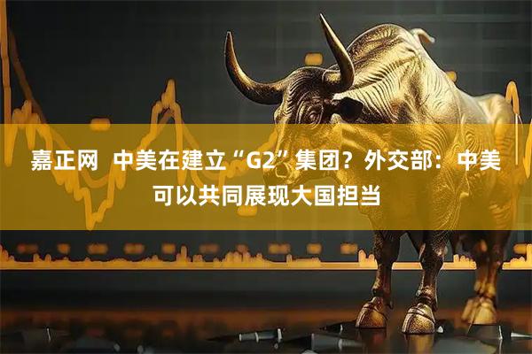 嘉正网  中美在建立“G2”集团？外交部：中美可以共同展现大国担当