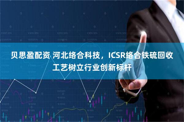 贝思盈配资 河北络合科技，ICSR络合铁硫回收工艺树立行业创新标杆