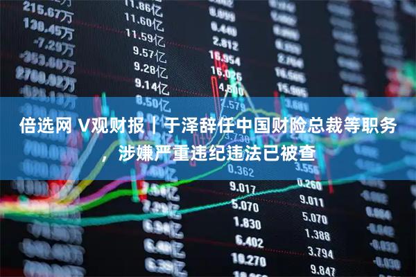 倍选网 V观财报｜于泽辞任中国财险总裁等职务，涉嫌严重违纪违法已被查