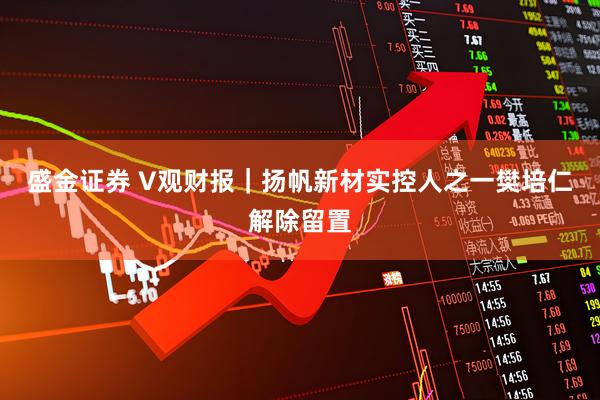 盛金证券 V观财报｜扬帆新材实控人之一樊培仁解除留置