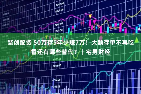 聚创配资 50万存5年少赚7万！大额存单不再吃香还有哪些替代？｜宅男财经
