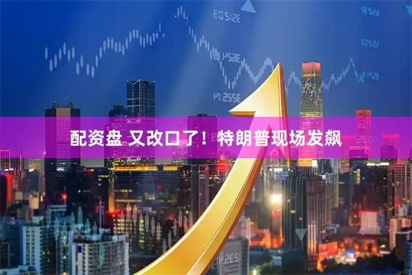 配资盘 又改口了！特朗普现场发飙