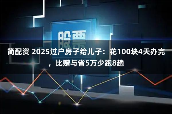 简配资 2025过户房子给儿子：花100块4天办完，比赠与省5万少跑8趟