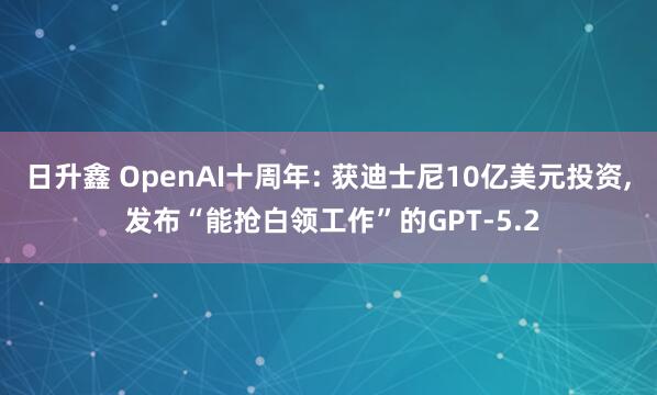 日升鑫 OpenAI十周年: 获迪士尼10亿美元投资, 发布“能抢白领工作”的GPT-5.2