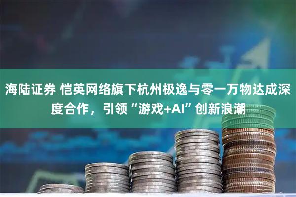 海陆证券 恺英网络旗下杭州极逸与零一万物达成深度合作，引领“游戏+AI”创新浪潮