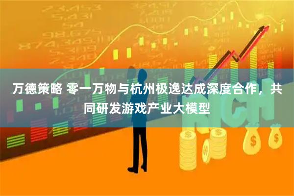 万德策略 零一万物与杭州极逸达成深度合作，共同研发游戏产业大模型