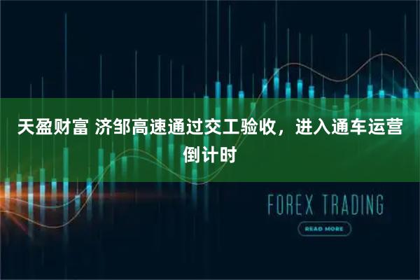 天盈财富 济邹高速通过交工验收，进入通车运营倒计时