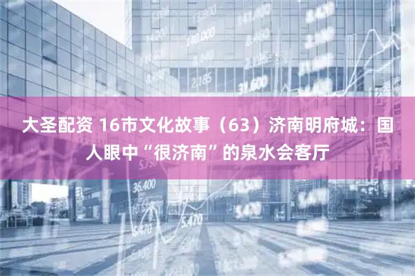 大圣配资 16市文化故事(63)济南明府城:国人眼中“很济南”的泉水会客厅