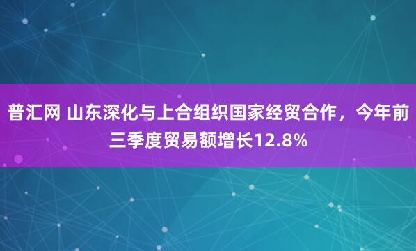 普汇网 山东深化与上合组织国家经贸合作,今年前三季度贸易额增长12.8%