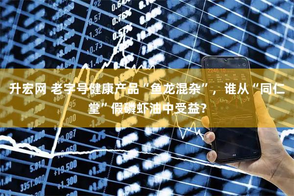 升宏网 老字号健康产品“鱼龙混杂”,谁从“同仁堂”假磷虾油中受益?