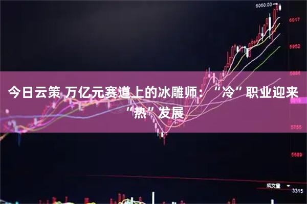 今日云策 万亿元赛道上的冰雕师:“冷”职业迎来“热”发展