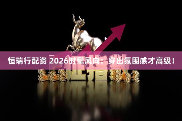 恒瑞行配资 2026时髦风向：穿出氛围感才高级！