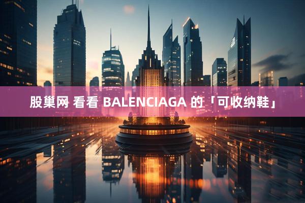 股巢网 看看 BALENCIAGA 的「可收纳鞋」